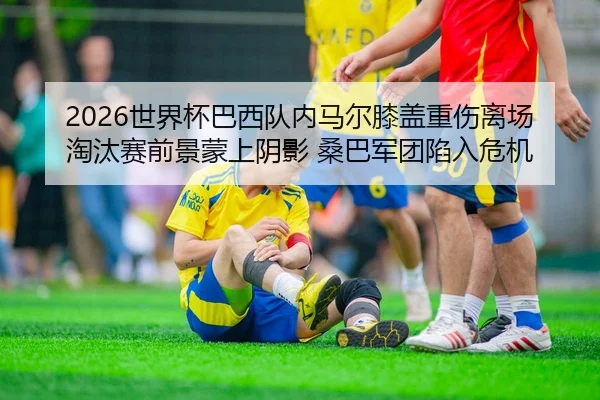 2026世界杯巴西队内马尔膝盖重伤离场 淘汰赛前景蒙上阴影 桑巴军团陷入危机