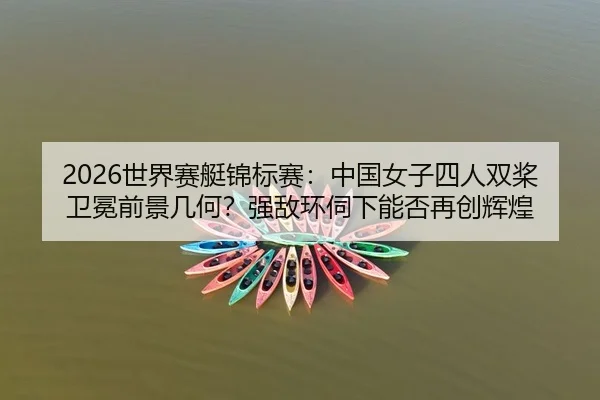 2026世界赛艇锦标赛：中国女子四人双桨卫冕前景几何？强敌环伺下能否再创辉煌